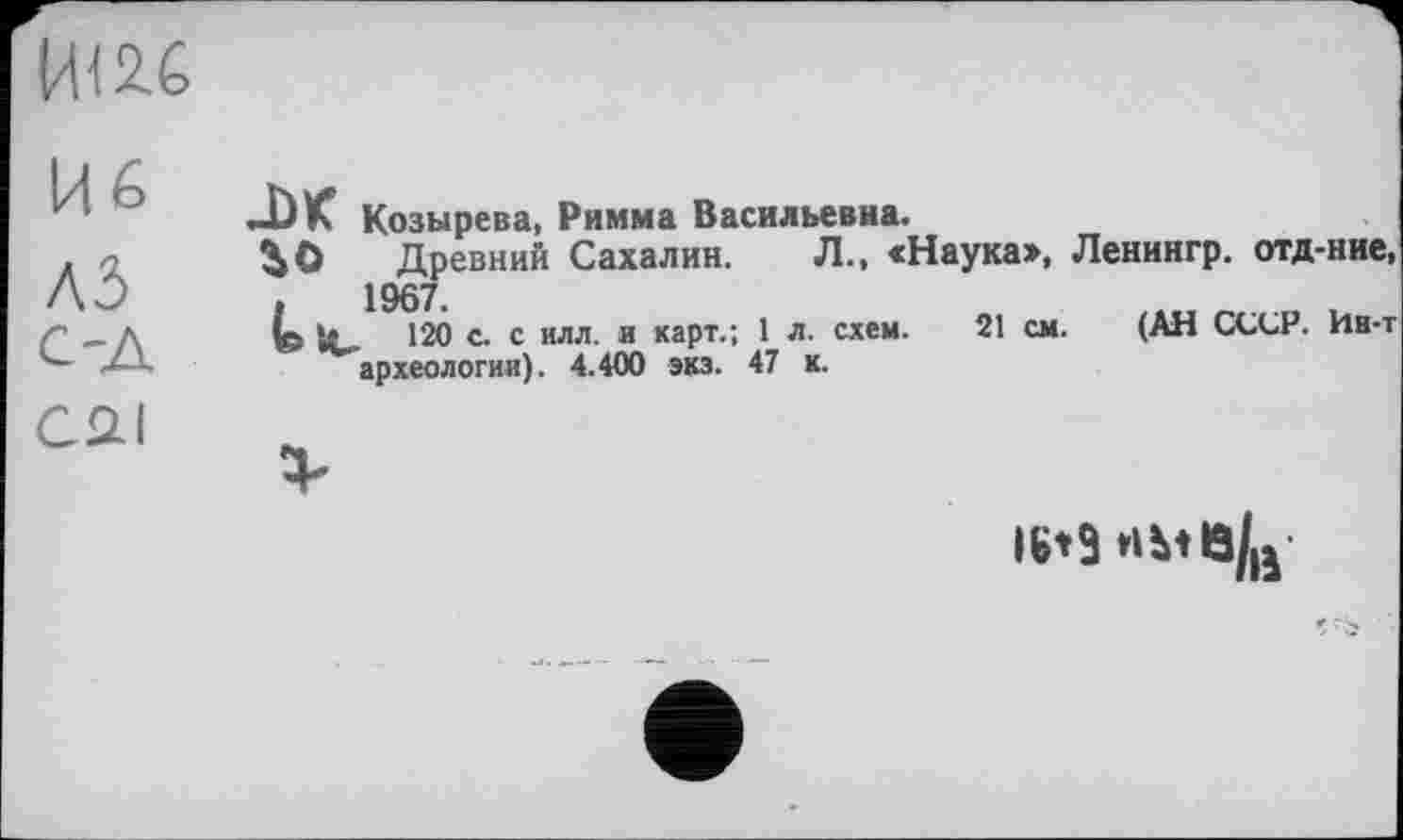 ﻿IW
Кб
A3
С-Д
AK Козырева, Римма Васильевна.
^0 Древний Сахалин. Л., «Наука», Ленингр. отд-ние 1967.
120 с. с илл. и карт.; 1 л. схем. 21 см. (АН CGGP. Ин--археологии). 4.400 экз. 47 к.
